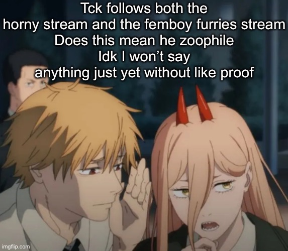 Denji and power | Tck follows both the horny stream and the femboy furries stream
Does this mean he zoophile
Idk I won’t say anything just yet without like proof | image tagged in denji and power | made w/ Imgflip meme maker