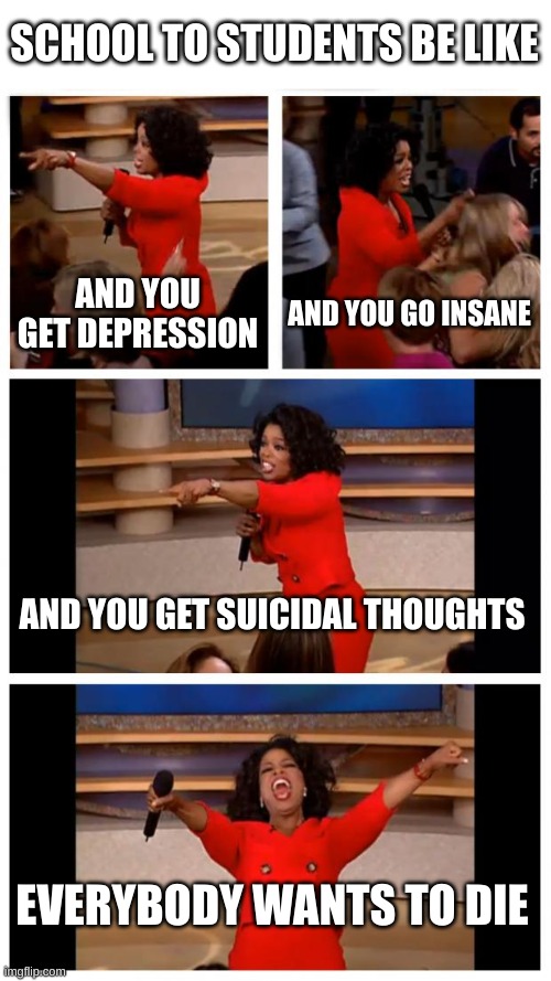 our education system is so incredibly stupid | SCHOOL TO STUDENTS BE LIKE; AND YOU GET DEPRESSION; AND YOU GO INSANE; AND YOU GET SUICIDAL THOUGHTS; EVERYBODY WANTS TO DIE | image tagged in memes,oprah you get a car everybody gets a car | made w/ Imgflip meme maker