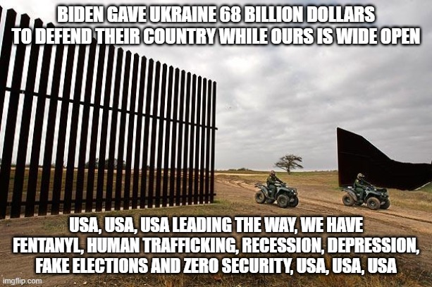 Sing along, crying will not help | BIDEN GAVE UKRAINE 68 BILLION DOLLARS TO DEFEND THEIR COUNTRY WHILE OURS IS WIDE OPEN; USA, USA, USA LEADING THE WAY, WE HAVE FENTANYL, HUMAN TRAFFICKING, RECESSION, DEPRESSION, FAKE ELECTIONS AND ZERO SECURITY, USA, USA, USA | image tagged in unsecure border,election fraud,human trafficking,fentanyl,depression,usa | made w/ Imgflip meme maker