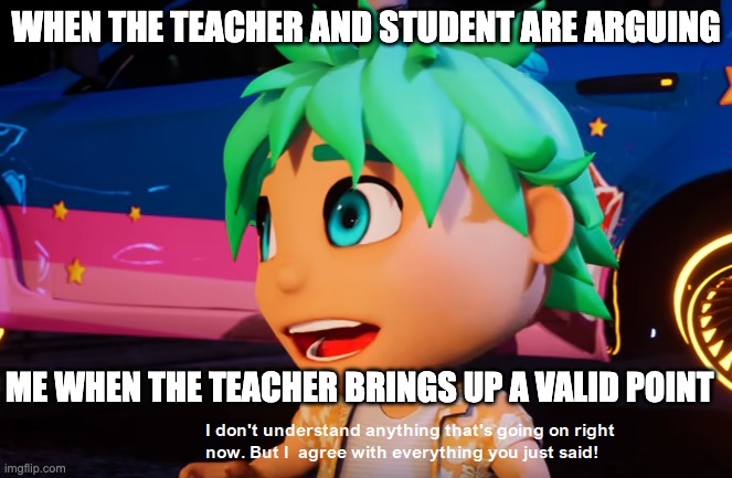 me | WHEN THE TEACHER AND STUDENT ARE ARGUING; ME WHEN THE TEACHER BRINGS UP A VALID POINT | image tagged in i don't understand what's going on but i agree with what you say | made w/ Imgflip meme maker