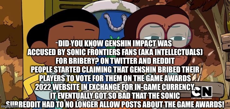 Not-so-fun fact time | DID YOU KNOW GENSHIN IMPACT WAS ACCUSED BY SONIC FRONTIERS FANS (AKA INTELLECTUALS) FOR BRIBERY? ON TWITTER AND REDDIT PEOPLE STARTED CLAIMING THAT GENSHIN BRIBED THEIR PLAYERS TO VOTE FOR THEM ON THE GAME AWARDS 2022 WEBSITE IN EXCHANGE FOR IN-GAME CURRENCY. IT EVENTUALLY GOT SO BAD THAT THE SONIC SUBREDDIT HAD TO NO LONGER ALLOW POSTS ABOUT THE GAME AWARDS! | image tagged in craig and kit staring with disgust | made w/ Imgflip meme maker