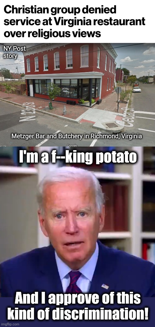 Denying service is acceptable, when it's people the libs hate | NY Post
story; Metzger Bar and Butchery in Richmond, Virginia; I'm a f--king potato; And I approve of this kind of discrimination! | image tagged in slow joe biden dementia face,memes,democrats,metzger bar and butchery,christians,denied service | made w/ Imgflip meme maker