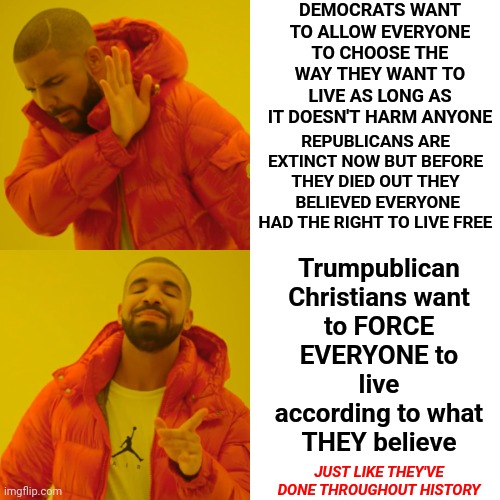 You Can NOT Force Anyone To Follow, Let Alone Believe, Your Ridiculous Religious Beliefs Just Because You Think You're Right | DEMOCRATS WANT TO ALLOW EVERYONE TO CHOOSE THE WAY THEY WANT TO LIVE AS LONG AS IT DOESN'T HARM ANYONE; Trumpublican Christians want to FORCE EVERYONE to live according to what THEY believe; REPUBLICANS ARE EXTINCT NOW BUT BEFORE THEY DIED OUT THEY  BELIEVED EVERYONE HAD THE RIGHT TO LIVE FREE; JUST LIKE THEY'VE DONE THROUGHOUT HISTORY | image tagged in memes,drake hotline bling,religion kills,religion is bad,faith is good,religion is man made | made w/ Imgflip meme maker