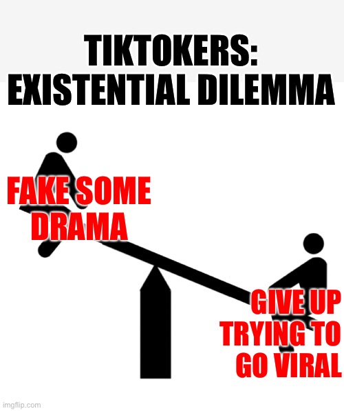 Tiktok existential dilemma- fake hysterical drama with makeup that runs or stop doing crap for attention... | TIKTOKERS: 
EXISTENTIAL DILEMMA; FAKE SOME
DRAMA; GIVE UP
TRYING TO
GO VIRAL | image tagged in seesaw mood swings,go viral,anti-tiktok,tiktok sucks,tik tok,hard choice to make | made w/ Imgflip meme maker