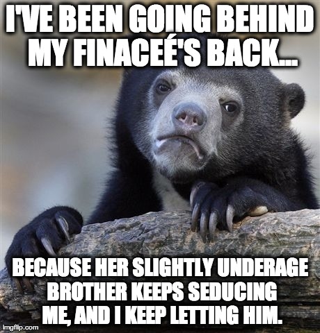 Confession Bear Meme | I'VE BEEN GOING BEHIND MY FINACEÃ‰'S BACK... BECAUSE HER SLIGHTLY UNDERAGE BROTHER KEEPS SEDUCING ME, AND I KEEP LETTING HIM. | image tagged in memes,confession bear,AdviceAnimals | made w/ Imgflip meme maker