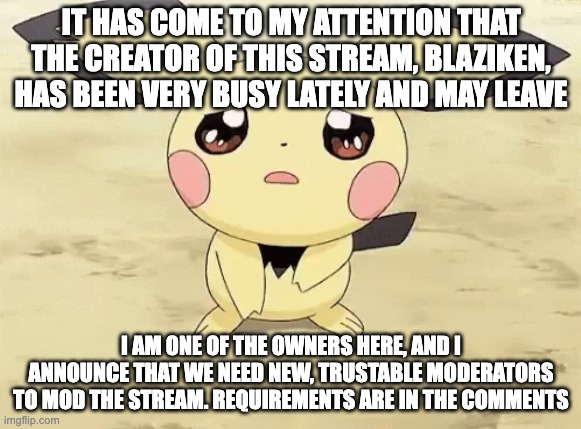 Sad pichu | IT HAS COME TO MY ATTENTION THAT THE CREATOR OF THIS STREAM, BLAZIKEN, HAS BEEN VERY BUSY LATELY AND MAY LEAVE; I AM ONE OF THE OWNERS HERE, AND I ANNOUNCE THAT WE NEED NEW, TRUSTABLE MODERATORS TO MOD THE STREAM. REQUIREMENTS ARE IN THE COMMENTS | image tagged in sad pichu | made w/ Imgflip meme maker