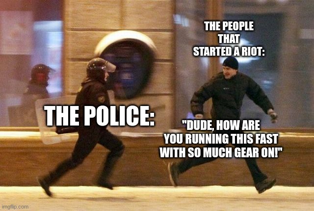 Police Chasing Guy |  THE PEOPLE THAT STARTED A RIOT:; THE POLICE:; "DUDE, HOW ARE YOU RUNNING THIS FAST WITH SO MUCH GEAR ON!" | image tagged in police chasing guy | made w/ Imgflip meme maker