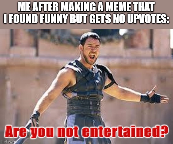 Gladiator are you not entertained | ME AFTER MAKING A MEME THAT I FOUND FUNNY BUT GETS NO UPVOTES: | image tagged in gladiator are you not entertained | made w/ Imgflip meme maker