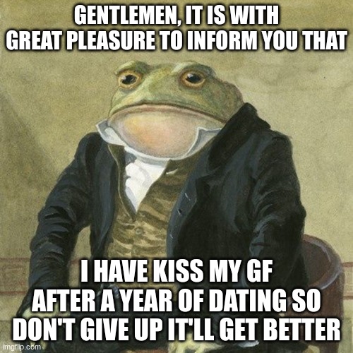 Never give up | GENTLEMEN, IT IS WITH GREAT PLEASURE TO INFORM YOU THAT; I HAVE KISS MY GF AFTER A YEAR OF DATING SO DON'T GIVE UP IT'LL GET BETTER | image tagged in gentlemen it is with great pleasure to inform you that | made w/ Imgflip meme maker