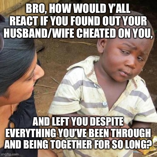 Random ass thoughts #1 | BRO, HOW WOULD Y’ALL REACT IF YOU FOUND OUT YOUR HUSBAND/WIFE CHEATED ON YOU, AND LEFT YOU DESPITE EVERYTHING YOU’VE BEEN THROUGH AND BEING TOGETHER FOR SO LONG? | image tagged in memes,third world skeptical kid | made w/ Imgflip meme maker