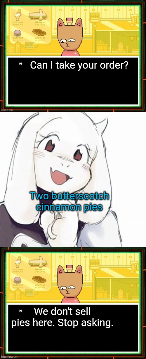 Undertale Karens | Can I take your order? Two butterscotch cinnamon pies; We don't sell pies here. Stop asking. | image tagged in burgerpants,adorable toriel,undertale,karens,stop it get some help | made w/ Imgflip meme maker