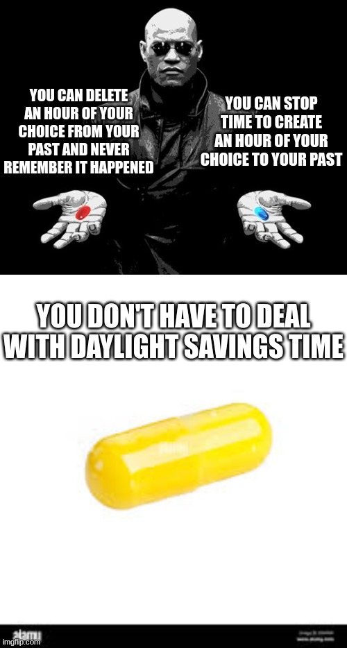 I'd choose the yellow pill | YOU CAN STOP TIME TO CREATE AN HOUR OF YOUR CHOICE TO YOUR PAST; YOU CAN DELETE AN HOUR OF YOUR CHOICE FROM YOUR PAST AND NEVER REMEMBER IT HAPPENED; YOU DON'T HAVE TO DEAL WITH DAYLIGHT SAVINGS TIME | image tagged in morpheus matrix blue pill red pill | made w/ Imgflip meme maker
