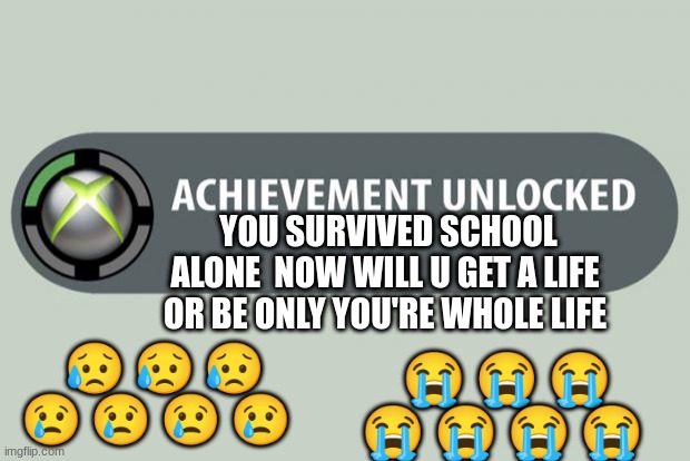 help | YOU SURVIVED SCHOOL ALONE  NOW WILL U GET A LIFE OR BE ONLY YOU'RE WHOLE LIFE; 😥 😥 😥 😢 😢 😢 😢; 😭 😭 😭 😭 😭 😭 😭 | image tagged in achievement unlocked | made w/ Imgflip meme maker