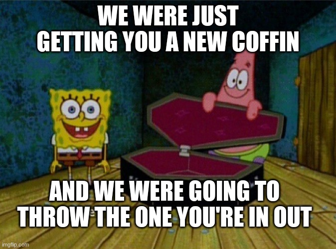 Spongebob Coffin | WE WERE JUST GETTING YOU A NEW COFFIN AND WE WERE GOING TO THROW THE ONE YOU'RE IN OUT | image tagged in spongebob coffin | made w/ Imgflip meme maker