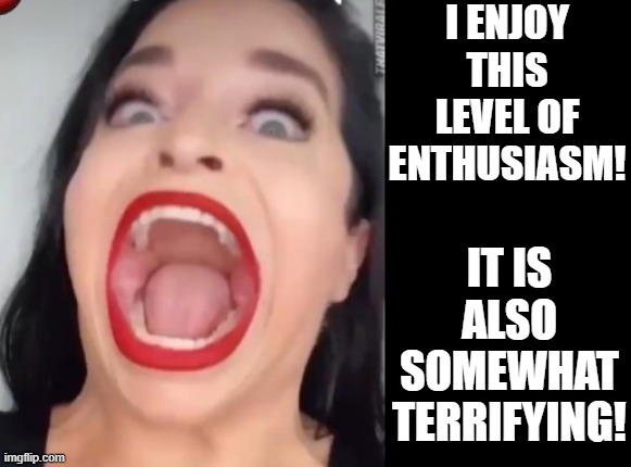 I enjoy this level of enthusiasm! However, it is somewhat terrifying! | I ENJOY THIS LEVEL OF ENTHUSIASM! IT IS ALSO SOMEWHAT TERRIFYING! | image tagged in terror,scariest things on earth,be afraid | made w/ Imgflip meme maker