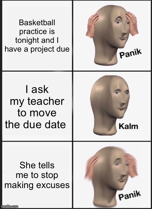 PANIK | Basketball practice is tonight and I have a project due; I ask my teacher to move the due date; She tells me to stop making excuses | image tagged in memes,panik kalm panik | made w/ Imgflip meme maker