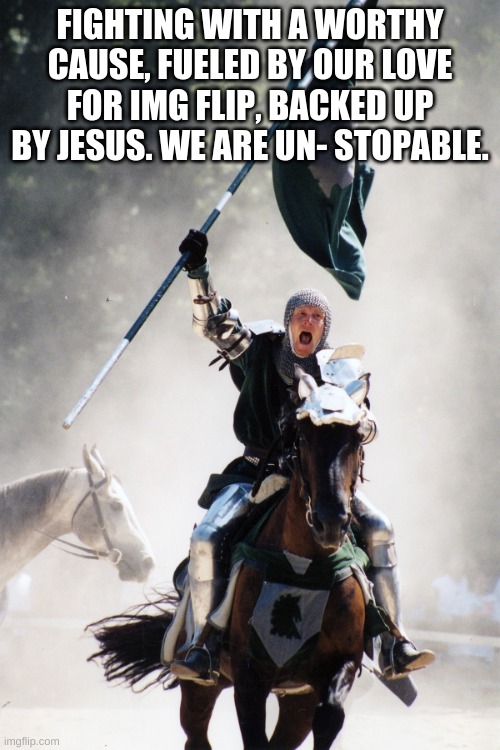 We will cleanse img flip, my brothers and sisters. | FIGHTING WITH A WORTHY CAUSE, FUELED BY OUR LOVE FOR IMG FLIP, BACKED UP BY JESUS. WE ARE UN- STOPABLE. | image tagged in knight on horseback charging with flag | made w/ Imgflip meme maker