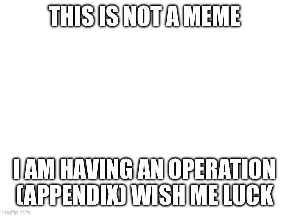 Blank White Template | THIS IS NOT A MEME; I AM HAVING AN OPERATION (APPENDIX) WISH ME LUCK | image tagged in blank white template | made w/ Imgflip meme maker
