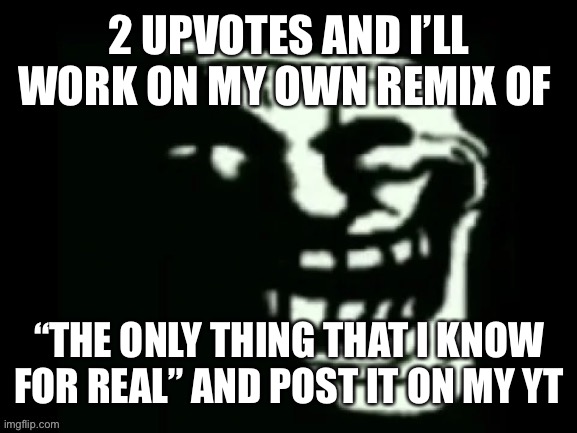 Trollge | 2 UPVOTES AND I’LL WORK ON MY OWN REMIX OF; “THE ONLY THING THAT I KNOW FOR REAL” AND POST IT ON MY YT | image tagged in trollge | made w/ Imgflip meme maker