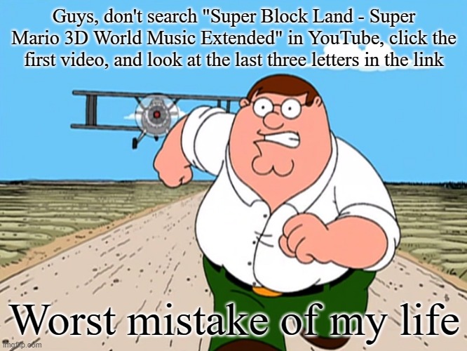 Seriously, don't. | Guys, don't search "Super Block Land - Super Mario 3D World Music Extended" in YouTube, click the first video, and look at the last three letters in the link; Worst mistake of my life | image tagged in peter griffin running away | made w/ Imgflip meme maker