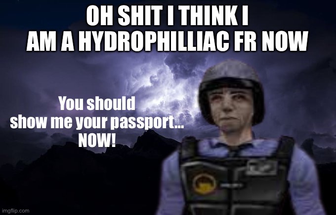 You should show me your passport… NOW | OH SHIT I THINK I AM A HYDROPHILLIAC FR NOW | image tagged in you should show me your passport now | made w/ Imgflip meme maker