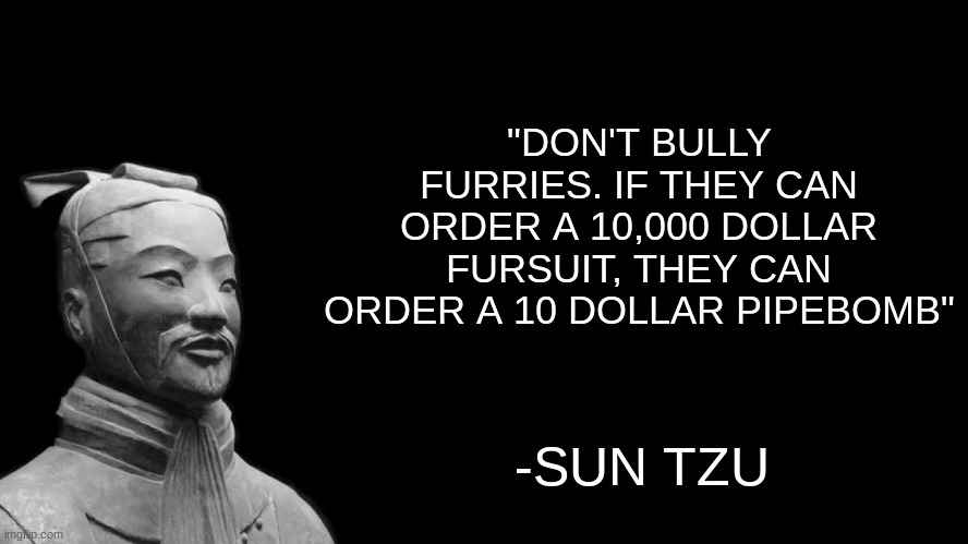 as a wise man once said | "DON'T BULLY FURRIES. IF THEY CAN ORDER A 10,000 DOLLAR FURSUIT, THEY CAN ORDER A 10 DOLLAR PIPEBOMB"; -SUN TZU | image tagged in sun tzu,they had us in the first half not gonna lie | made w/ Imgflip meme maker
