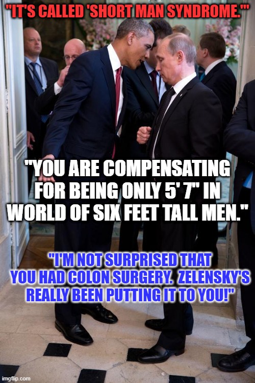 What did "O" say to "P?" | "IT'S CALLED 'SHORT MAN SYNDROME.'"; "YOU ARE COMPENSATING FOR BEING ONLY 5' 7" IN WORLD OF SIX FEET TALL MEN."; "I'M NOT SURPRISED THAT YOU HAD COLON SURGERY.  ZELENSKY'S REALLY BEEN PUTTING IT TO YOU!" | image tagged in obama asks putin up close | made w/ Imgflip meme maker