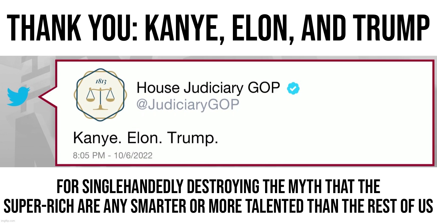 "Kanye Elon Trump" indeed | THANK YOU: KANYE, ELON, AND TRUMP; FOR SINGLEHANDEDLY DESTROYING THE MYTH THAT THE SUPER-RICH ARE ANY SMARTER OR MORE TALENTED THAN THE REST OF US | image tagged in house judiciary gop kanye elon trump,kanye,elon musk,trump,billionaires,assholes | made w/ Imgflip meme maker