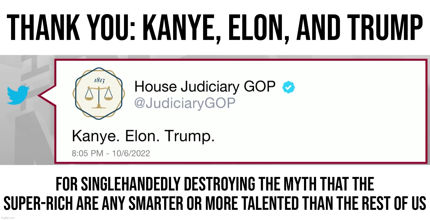 House Judiciary GOP Kanye Elon Trump | THANK YOU: KANYE, ELON, AND TRUMP; FOR SINGLEHANDEDLY DESTROYING THE MYTH THAT THE SUPER-RICH ARE ANY SMARTER OR MORE TALENTED THAN THE REST OF US | image tagged in house judiciary gop kanye elon trump | made w/ Imgflip meme maker