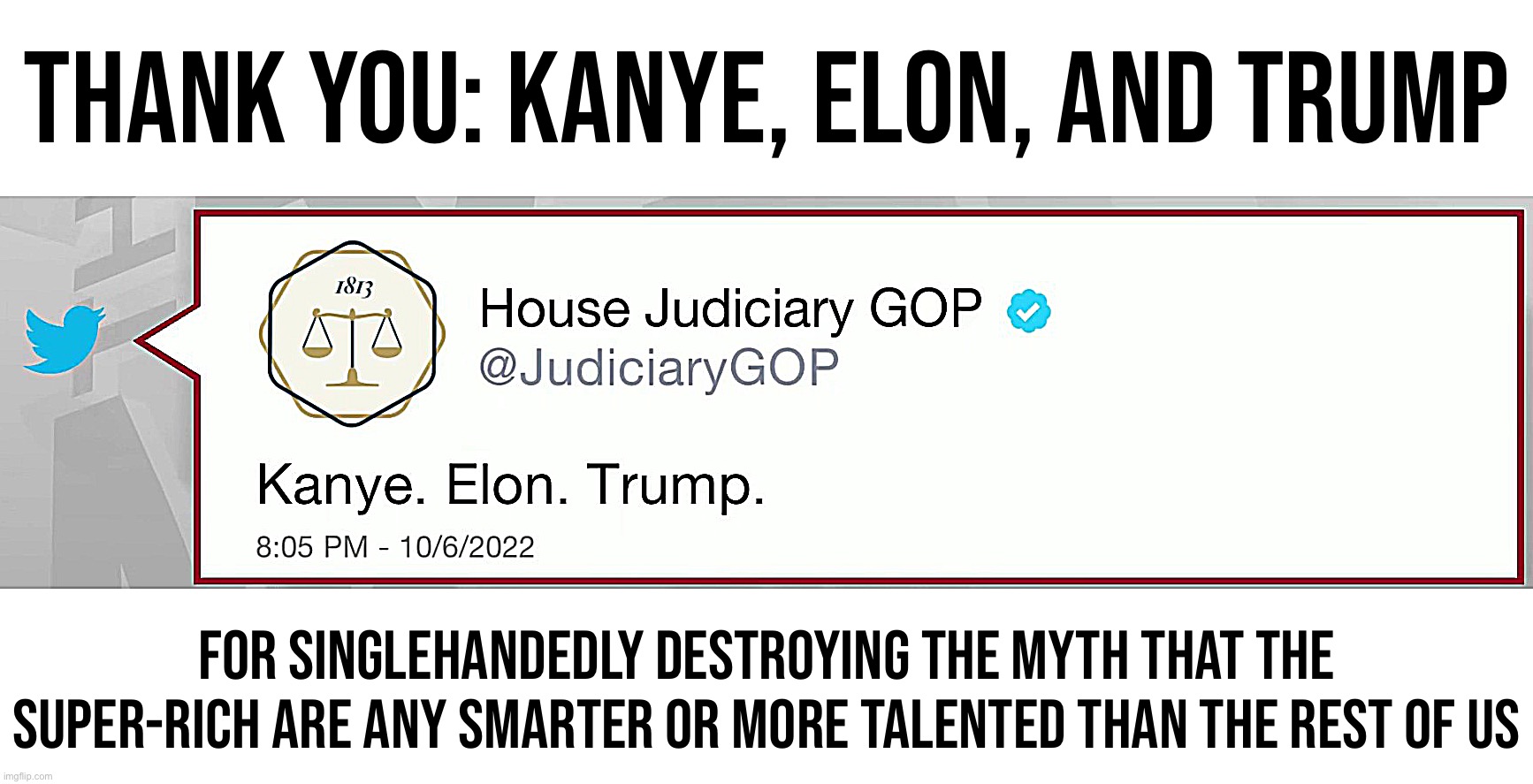 House Judiciary GOP Kanye Elon Trump | THANK YOU: KANYE, ELON, AND TRUMP; FOR SINGLEHANDEDLY DESTROYING THE MYTH THAT THE SUPER-RICH ARE ANY SMARTER OR MORE TALENTED THAN THE REST OF US | image tagged in house judiciary gop kanye elon trump | made w/ Imgflip meme maker