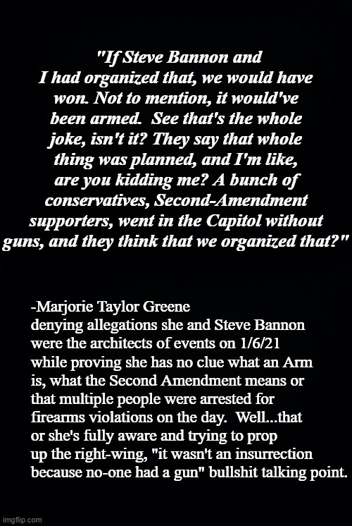 After almost 2 years, either MTG is ignorant  AF or she's a deliberate liar playing the obfuscation game. | "If Steve Bannon and I had organized that, we would have won. Not to mention, it would've been armed.  See that's the whole joke, isn't it? They say that whole thing was planned, and I'm like, are you kidding me? A bunch of conservatives, Second-Amendment supporters, went in the Capitol without guns, and they think that we organized that?"; -Marjorie Taylor Greene denying allegations she and Steve Bannon were the architects of events on 1/6/21 while proving she has no clue what an Arm is, what the Second Amendment means or that multiple people were arrested for firearms violations on the day.  Well...that or she's fully aware and trying to prop up the right-wing, "it wasn't an insurrection because no-one had a gun" bullshit talking point. | image tagged in mtg,liar,ignorant | made w/ Imgflip meme maker