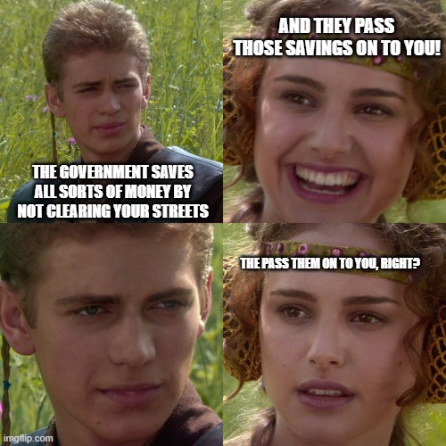 Anakin Padme 4 Panel | AND THEY PASS THOSE SAVINGS ON TO YOU! THE GOVERNMENT SAVES ALL SORTS OF MONEY BY NOT CLEARING YOUR STREETS; THE PASS THEM ON TO YOU, RIGHT? | image tagged in anakin padme 4 panel | made w/ Imgflip meme maker