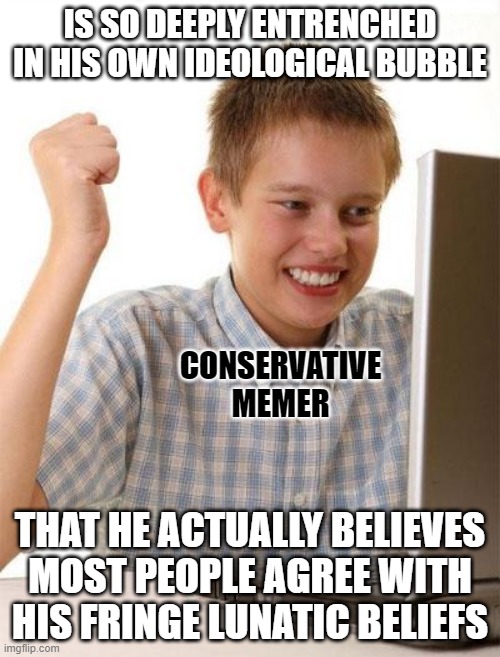 You'd have to be really dumb and out of touch with the world to confuse "most people you know" for "most people". | IS SO DEEPLY ENTRENCHED IN HIS OWN IDEOLOGICAL BUBBLE; CONSERVATIVE MEMER; THAT HE ACTUALLY BELIEVES MOST PEOPLE AGREE WITH HIS FRINGE LUNATIC BELIEFS | image tagged in memes,first day on the internet kid,biased media,bias,conservative logic,cult | made w/ Imgflip meme maker