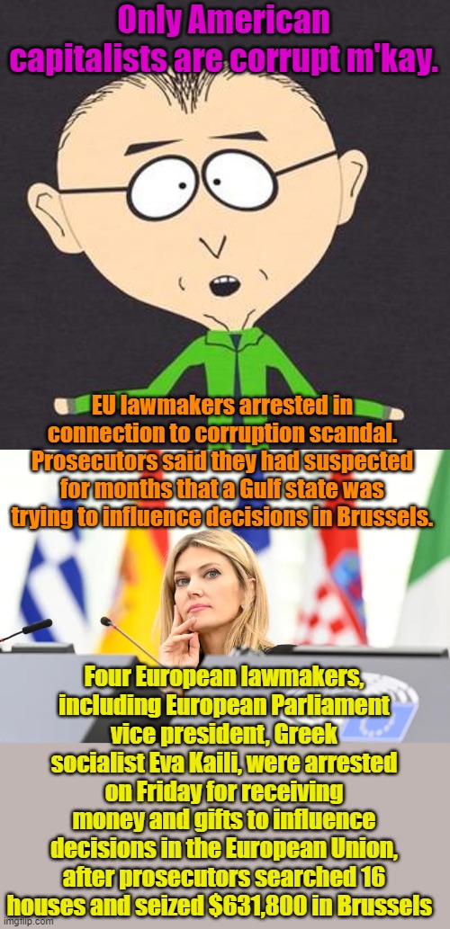 Because really good socialists don't get caught... | Only American capitalists are corrupt m'kay. EU lawmakers arrested in connection to corruption scandal. Prosecutors said they had suspected for months that a Gulf state was trying to influence decisions in Brussels. Four European lawmakers, including European Parliament vice president, Greek socialist Eva Kaili, were arrested on Friday for receiving money and gifts to influence decisions in the European Union, after prosecutors searched 16 houses and seized $631,800 in Brussels | image tagged in south park mmmkay | made w/ Imgflip meme maker