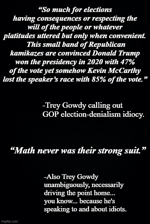 Might as well spit in the ocean and try to measure the depth change... but still... | “So much for elections having consequences or respecting the will of the people or whatever platitudes uttered but only when convenient.  This small band of Republican kamikazes are convinced Donald Trump won the presidency in 2020 with 47% of the vote yet somehow Kevin McCarthy lost the speaker’s race with 85% of the vote.”; -Trey Gowdy calling out GOP election-denialism idiocy. “Math never was their strong suit.”; -Also Trey Gowdy unambiguously, necessarily driving the point home... you know... because he's speaking to and about idiots. | image tagged in gop idiocy,election fraud,denialism | made w/ Imgflip meme maker