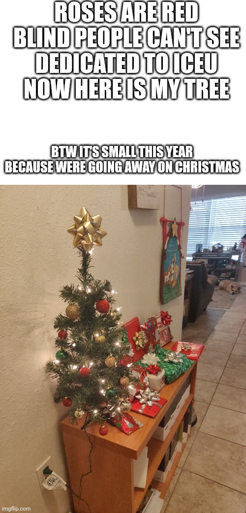#253 | ROSES ARE RED
BLIND PEOPLE CAN'T SEE
DEDICATED TO ICEU
NOW HERE IS MY TREE; BTW IT'S SMALL THIS YEAR BECAUSE WERE GOING AWAY ON CHRISTMAS | image tagged in blank white template,christmas,christmas tree,iceu,merry christmas,happy holidays | made w/ Imgflip meme maker