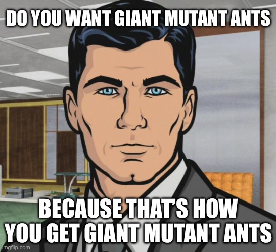 Giant mutant ants | DO YOU WANT GIANT MUTANT ANTS; BECAUSE THAT’S HOW YOU GET GIANT MUTANT ANTS | image tagged in memes,archer | made w/ Imgflip meme maker