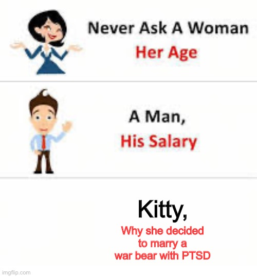 Never, ever | Kitty, Why she decided to marry a war bear with PTSD | image tagged in never ask a woman her age | made w/ Imgflip meme maker