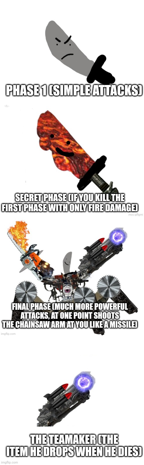 The knifeboi battle in the bossfights game | PHASE 1 (SIMPLE ATTACKS); SECRET PHASE (IF YOU KILL THE FIRST PHASE WITH ONLY FIRE DAMAGE); FINAL PHASE (MUCH MORE POWERFUL ATTACKS, AT ONE POINT SHOOTS THE CHAINSAW ARM AT YOU LIKE A MISSILE); THE TEAMAKER (THE ITEM HE DROPS WHEN HE DIES) | image tagged in angry knifeboi,knifeboi neo | made w/ Imgflip meme maker