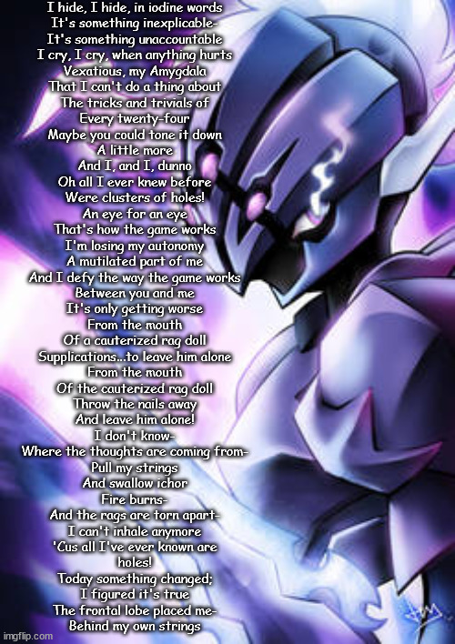 weee | I hide, I hide, in iodine words
It's something inexplicable-
It's something unaccountable

I cry, I cry, when anything hurts
Vexatious, my Amygdala
That I can't do a thing about

The tricks and trivials of
Every twenty-four
Maybe you could tone it down
A little more
And I, and I, dunno
Oh all I ever knew before
Were clusters of holes!

An eye for an eye
That's how the game works
I'm losing my autonomy
A mutilated part of me

And I defy the way the game works
Between you and me
It's only getting worse

From the mouth
Of a cauterized rag doll
Supplications...to leave him alone
From the mouth
Of the cauterized rag doll
Throw the nails away
And leave him alone!

I don't know-
Where the thoughts are coming from-
Pull my strings
And swallow ichor

Fire burns-
And the rags are torn apart-
I can't inhale anymore

'Cus all I've ever known are
holes!

Today something changed;
I figured it's true
The frontal lobe placed me-
Behind my own strings | made w/ Imgflip meme maker