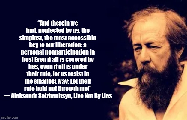 Not through me | “And therein we find, neglected by us, the simplest, the most accessible key to our liberation: a personal nonparticipation in lies! Even if all is covered by lies, even if all is under their rule, let us resist in the smallest way: Let their rule hold not through me!”
― Aleksandr Solzhenitsyn, Live Not By Lies | image tagged in propaganda,solzhenitsyn,lies | made w/ Imgflip meme maker