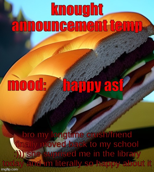 im in a better mood then ive been in the last 2 weeks | happy asf; bro my longtime crush/friend finally moved back to my school :))) she suprised me in the library today and im literally so happy about it | image tagged in knought announcement temp | made w/ Imgflip meme maker