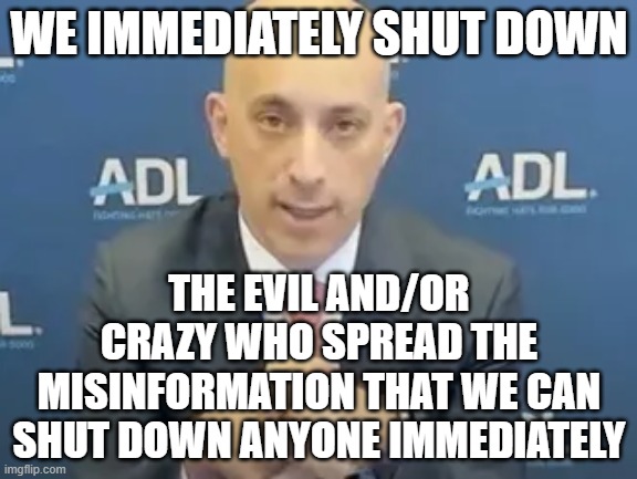 makes sense | WE IMMEDIATELY SHUT DOWN; THE EVIL AND/OR CRAZY WHO SPREAD THE MISINFORMATION THAT WE CAN SHUT DOWN ANYONE IMMEDIATELY | image tagged in memes | made w/ Imgflip meme maker