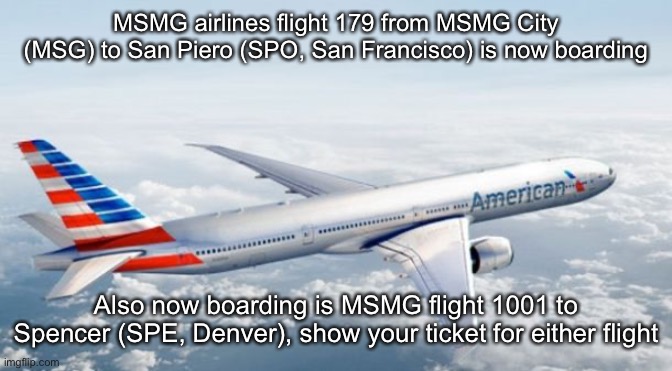 American Airlines Jet | MSMG airlines flight 179 from MSMG City (MSG) to San Piero (SPO, San Francisco) is now boarding; Also now boarding is MSMG flight 1001 to Spencer (SPE, Denver), show your ticket for either flight | image tagged in american airlines jet | made w/ Imgflip meme maker