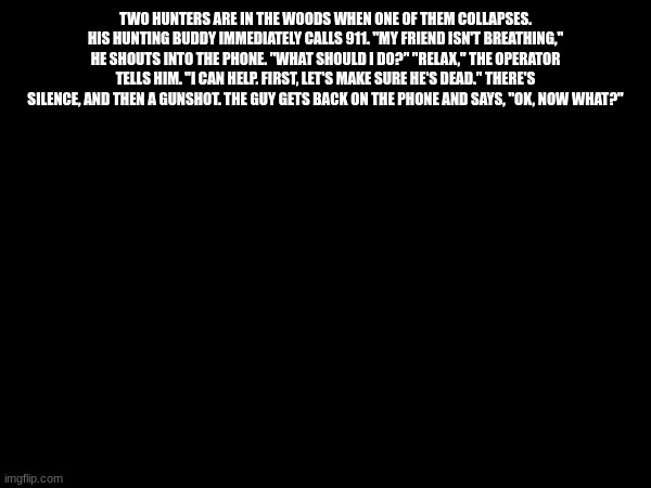 TWO HUNTERS ARE IN THE WOODS WHEN ONE OF THEM COLLAPSES. HIS HUNTING BUDDY IMMEDIATELY CALLS 911. "MY FRIEND ISN'T BREATHING," HE SHOUTS INTO THE PHONE. "WHAT SHOULD I DO?" "RELAX," THE OPERATOR TELLS HIM. "I CAN HELP. FIRST, LET'S MAKE SURE HE'S DEAD." THERE'S SILENCE, AND THEN A GUNSHOT. THE GUY GETS BACK ON THE PHONE AND SAYS, "OK, NOW WHAT?" | made w/ Imgflip meme maker