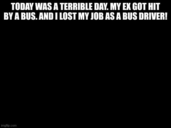 relatebale | TODAY WAS A TERRIBLE DAY. MY EX GOT HIT BY A BUS. AND I LOST MY JOB AS A BUS DRIVER! | image tagged in lmfao,bus | made w/ Imgflip meme maker