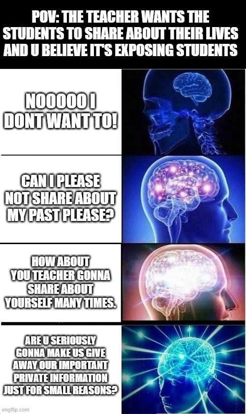 Expanding Brain Meme | POV: THE TEACHER WANTS THE STUDENTS TO SHARE ABOUT THEIR LIVES AND U BELIEVE IT'S EXPOSING STUDENTS; NOOOOO I DONT WANT TO! CAN I PLEASE NOT SHARE ABOUT MY PAST PLEASE? HOW ABOUT YOU TEACHER GONNA SHARE ABOUT YOURSELF MANY TIMES. ARE U SERIOUSLY GONNA MAKE US GIVE AWAY OUR IMPORTANT PRIVATE INFORMATION JUST FOR SMALL REASONS? | image tagged in memes,expanding brain,school,sharing,private information,big brain | made w/ Imgflip meme maker