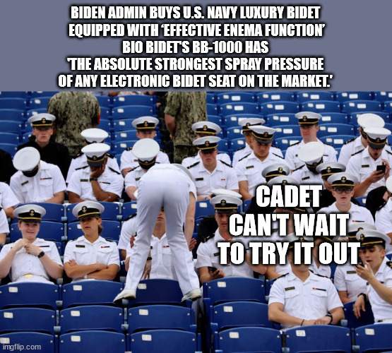 BIDEN ADMIN BUYS U.S. NAVY LUXURY BIDET 
EQUIPPED WITH ‘EFFECTIVE ENEMA FUNCTION’

BIO BIDET'S BB-1000 HAS 
'THE ABSOLUTE STRONGEST SPRAY PRESSURE 
OF ANY ELECTRONIC BIDET SEAT ON THE MARKET.'; CADET CAN'T WAIT TO TRY IT OUT | image tagged in navy biden | made w/ Imgflip meme maker