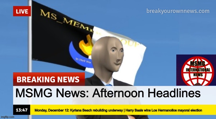 MSMG News (OLD, DO NOT USE) | MSMG News: Afternoon Headlines; Monday, December 12: Kyriana Beach rebuilding underway | Harry Baals wins Los Hermanollos mayoral election | image tagged in msmg news | made w/ Imgflip meme maker