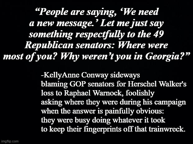 If you have to ask, you'll never know. | “People are saying, ‘We need a new message.’ Let me just say something respectfully to the 49 Republican senators: Where were most of you? Why weren’t you in Georgia?”; -KellyAnne Conway sideways blaming GOP senators for Herschel Walker's loss to Raphael Warnock, foolishly asking where they were during his campaign when the answer is painfully obvious: they were busy doing whatever it took to keep their fingerprints off that trainwreck. | image tagged in black background | made w/ Imgflip meme maker